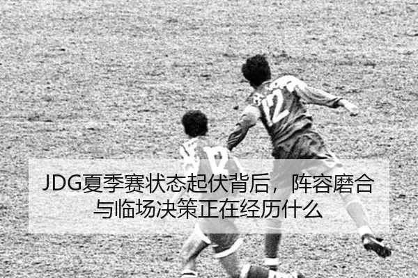 JDG夏季赛状态起伏背后，阵容磨合与临场决策正在经历什么